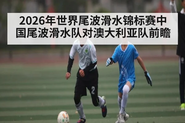 2026年世界尾波滑水锦标赛中国尾波滑水队对澳大利亚队前瞻 | kaiyun
